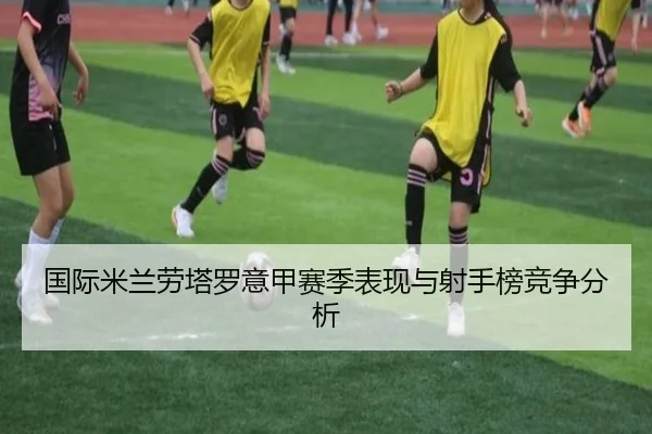 国际米兰劳塔罗意甲赛季表现与射手榜竞争分析（lehu）